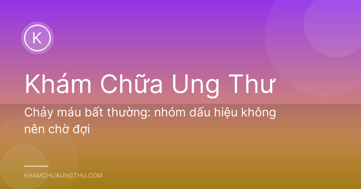 Chảy máu bất thường: nhóm dấu hiệu không nên chờ đợi